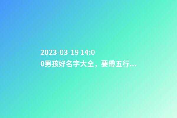 2023-03-19 14:00男孩好名字大全，要帶五行八字的哦